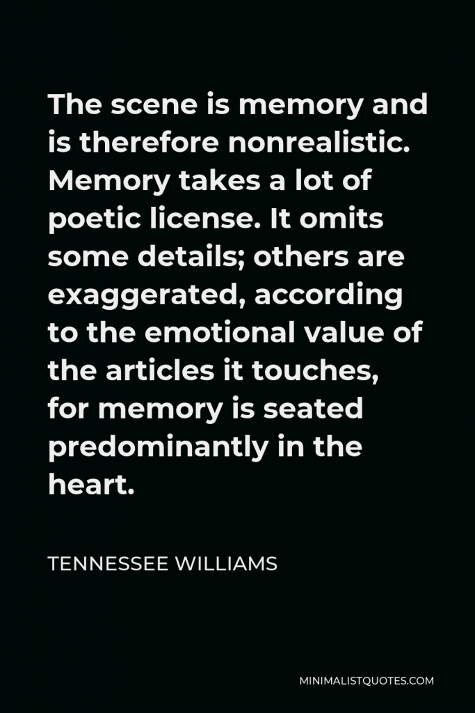 Tennessee Williams Quote - The scene is memory and is therefore nonrealistic. Memory takes a lot of poetic license. It omits some details; others are exaggerated, according to the emotional value of the articles it touches, for memory is seated predominantly in the heart.