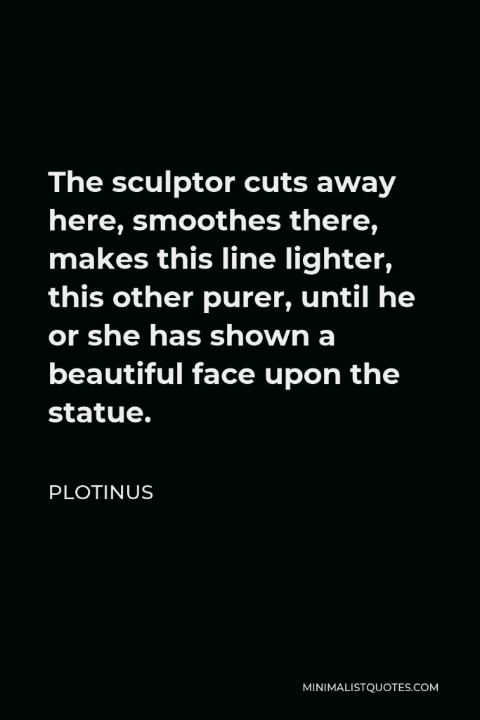 Plotinus Quote - The sculptor cuts away here, smoothes there, makes this line lighter, this other purer, until he or she has shown a beautiful face upon the statue.