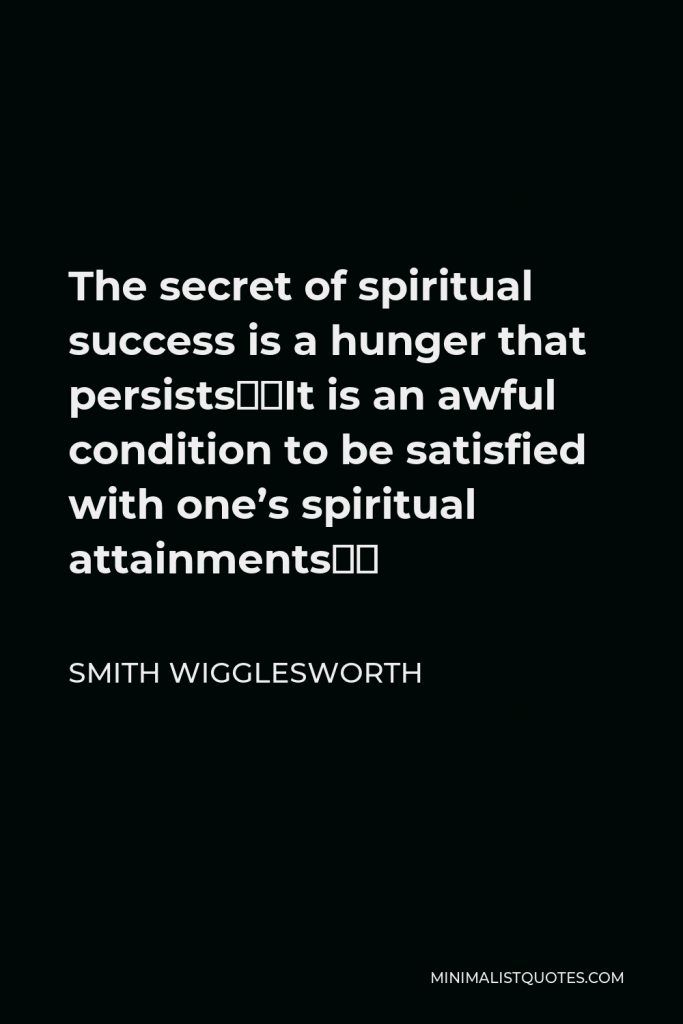 Smith Wigglesworth Quote - The secret of spiritual success is a hunger that persists…It is an awful condition to be satisfied with one’s spiritual attainments…
