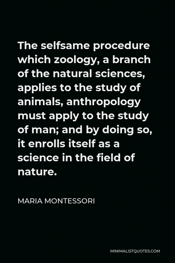Maria Montessori Quote - The selfsame procedure which zoology, a branch of the natural sciences, applies to the study of animals, anthropology must apply to the study of man; and by doing so, it enrolls itself as a science in the field of nature.