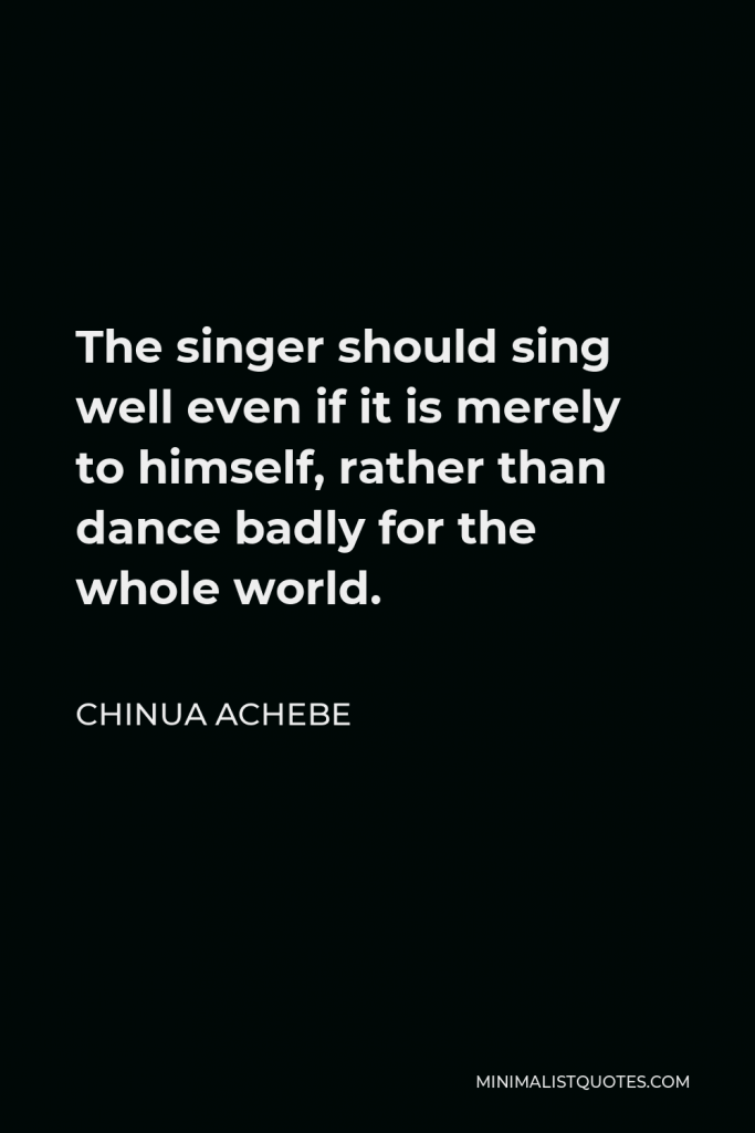 Chinua Achebe Quote - The singer should sing well even if it is merely to himself, rather than dance badly for the whole world.