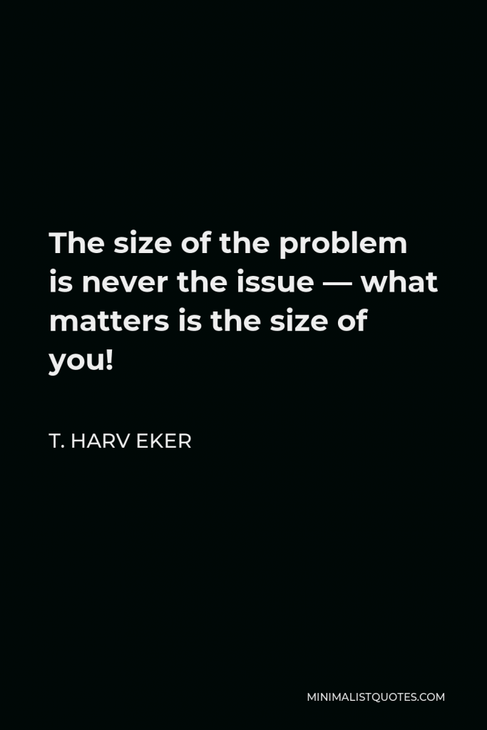 T. Harv Eker Quote - The size of the problem is never the issue — what matters is the size of you!
