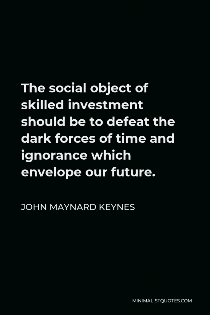 John Maynard Keynes Quote - The social object of skilled investment should be to defeat the dark forces of time and ignorance which envelope our future.