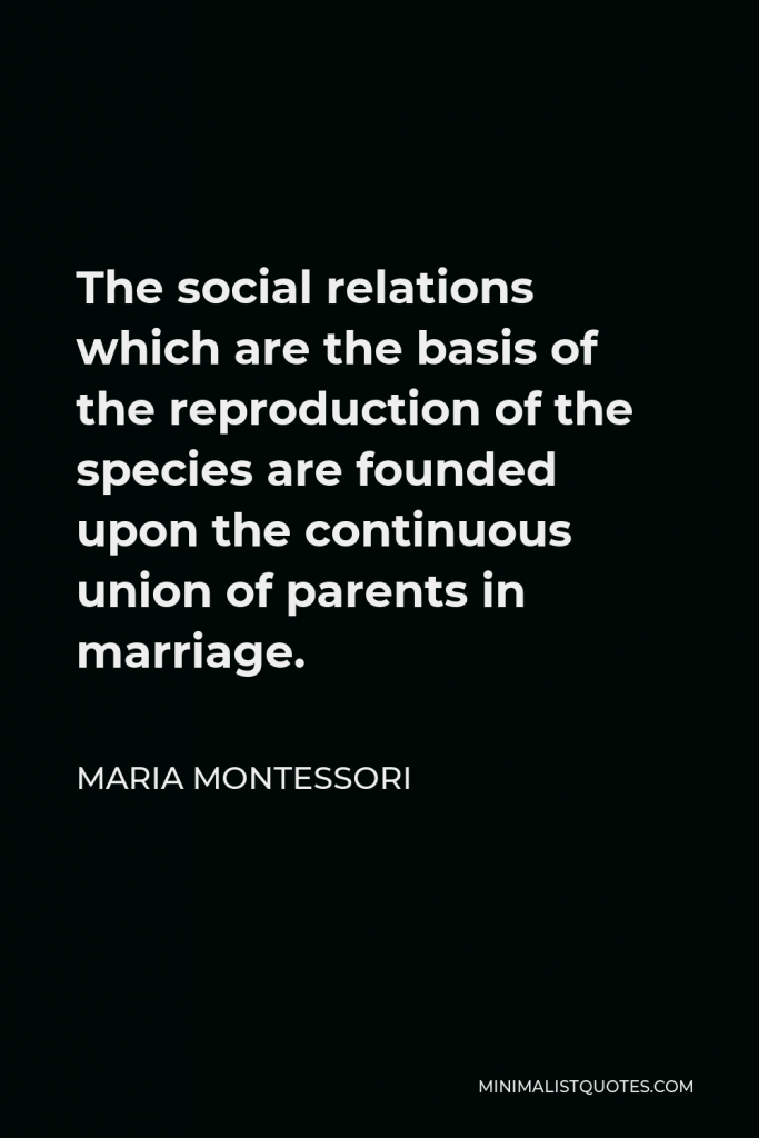 Maria Montessori Quote - The social relations which are the basis of the reproduction of the species are founded upon the continuous union of parents in marriage.