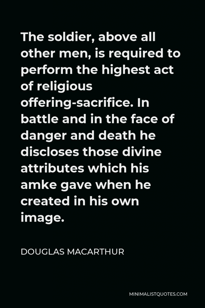 Douglas MacArthur Quote - The soldier, above all other men, is required to perform the highest act of religious offering-sacrifice. In battle and in the face of danger and death he discloses those divine attributes which his amke gave when he created in his own image.