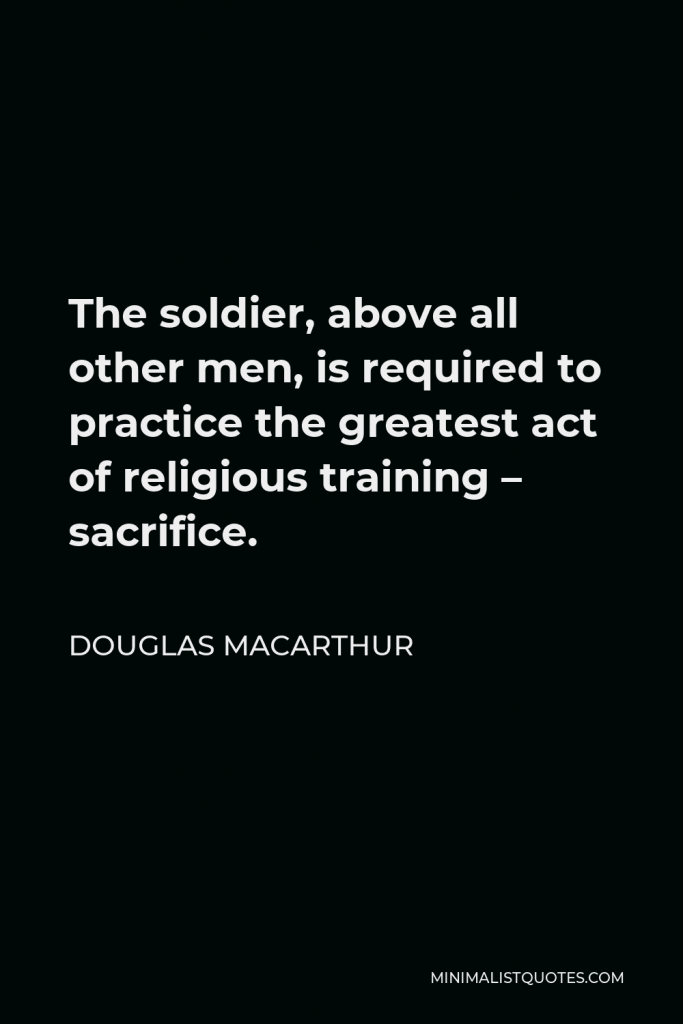 Douglas MacArthur Quote - The soldier, above all other men, is required to practice the greatest act of religious training – sacrifice.