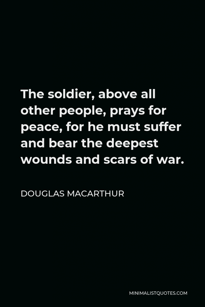 Douglas MacArthur Quote - The soldier, above all other people, prays for peace, for he must suffer and bear the deepest wounds and scars of war.