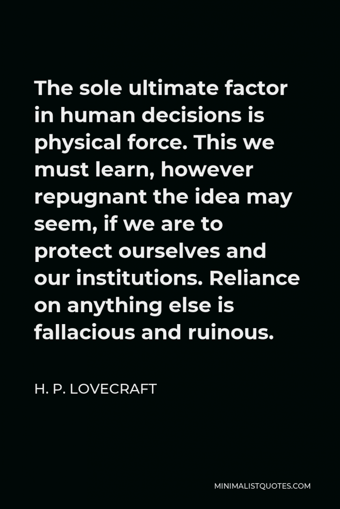 H. P. Lovecraft Quote - The sole ultimate factor in human decisions is physical force. This we must learn, however repugnant the idea may seem, if we are to protect ourselves and our institutions. Reliance on anything else is fallacious and ruinous.