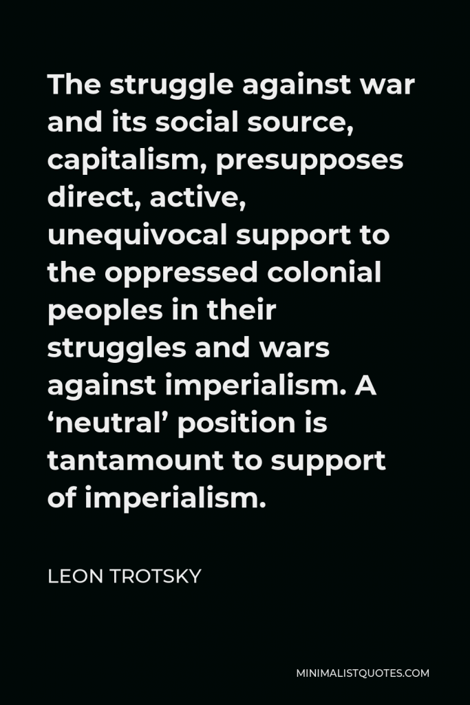 Leon Trotsky Quote - The struggle against war and its social source, capitalism, presupposes direct, active, unequivocal support to the oppressed colonial peoples in their struggles and wars against imperialism. A ‘neutral’ position is tantamount to support of imperialism.
