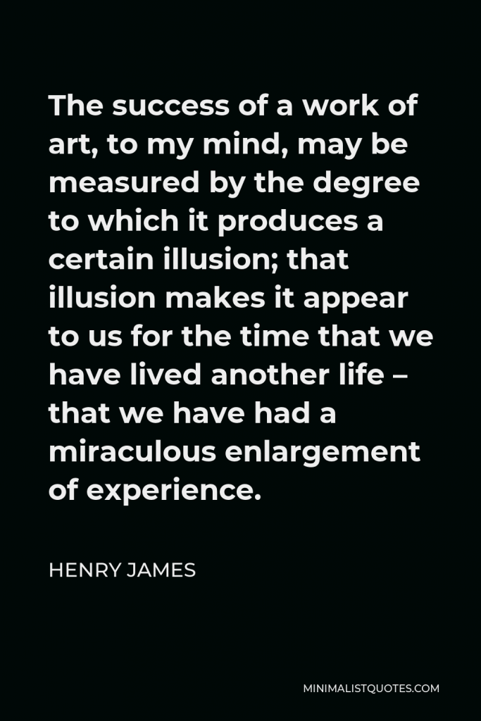 Henry James Quote - The success of a work of art, to my mind, may be measured by the degree to which it produces a certain illusion; that illusion makes it appear to us for the time that we have lived another life – that we have had a miraculous enlargement of experience.