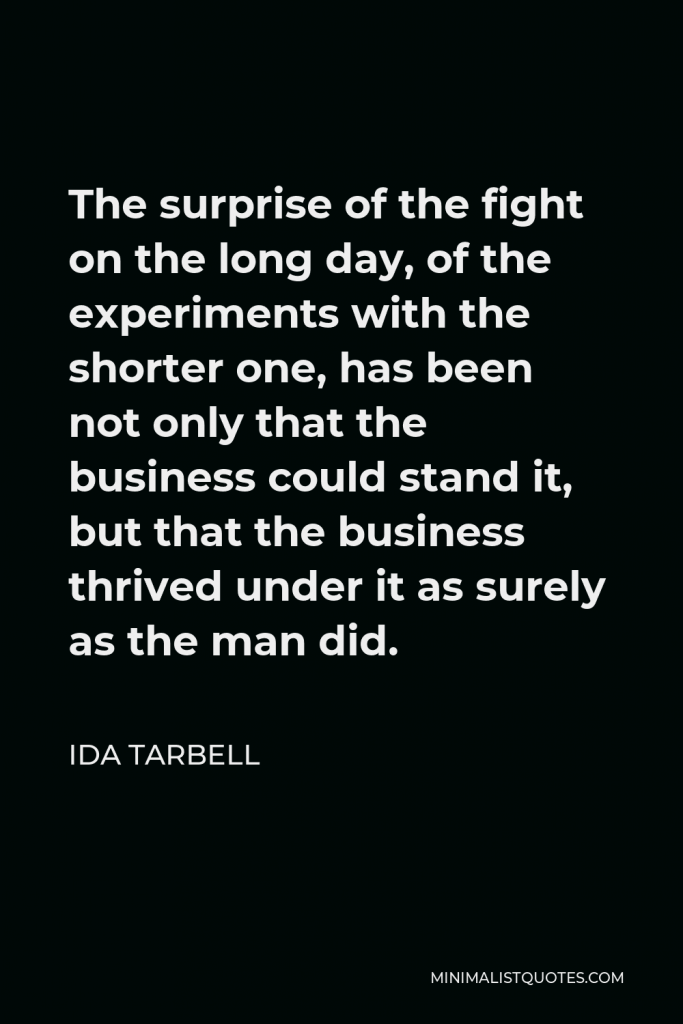 Ida Tarbell Quote - The surprise of the fight on the long day, of the experiments with the shorter one, has been not only that the business could stand it, but that the business thrived under it as surely as the man did.