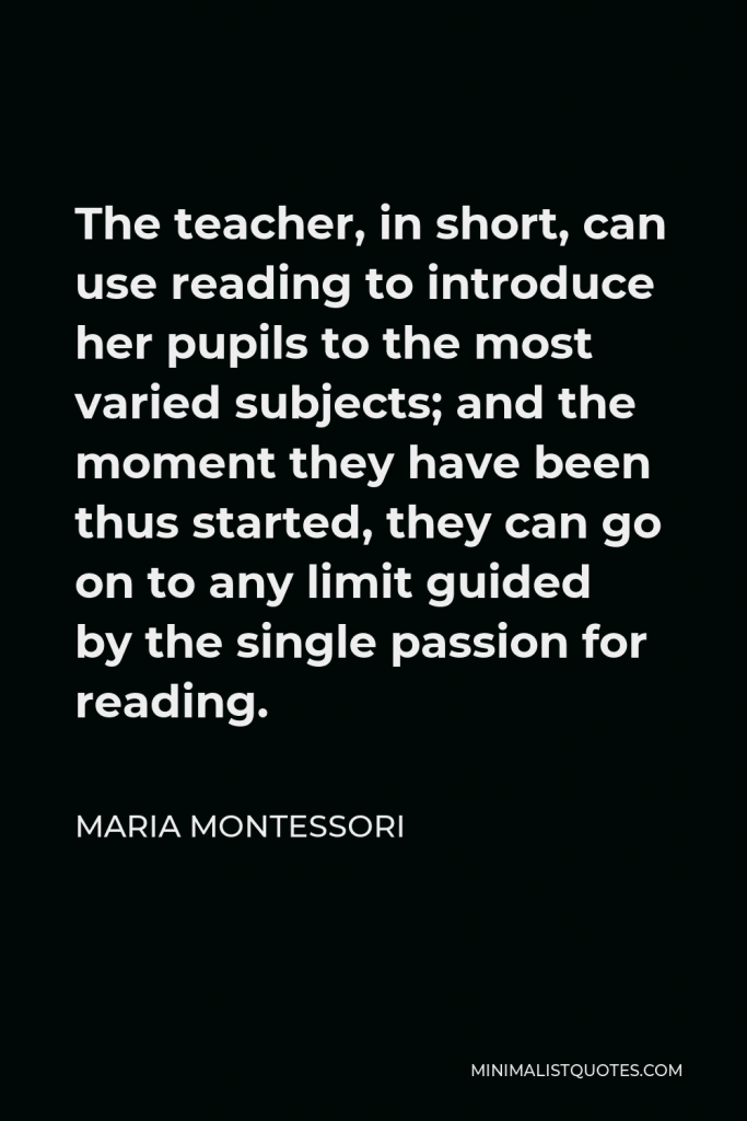 Maria Montessori Quote - The teacher, in short, can use reading to introduce her pupils to the most varied subjects; and the moment they have been thus started, they can go on to any limit guided by the single passion for reading.