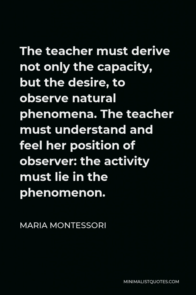 Maria Montessori Quote - The teacher must derive not only the capacity, but the desire, to observe natural phenomena. The teacher must understand and feel her position of observer: the activity must lie in the phenomenon.