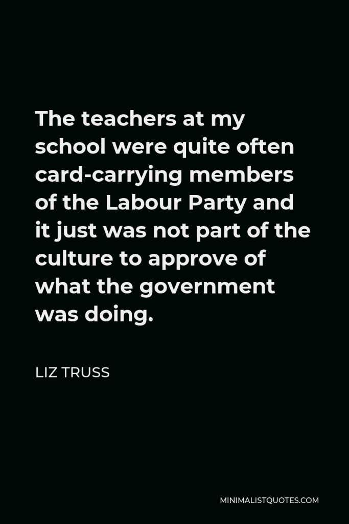 Liz Truss Quote - The teachers at my school were quite often card-carrying members of the Labour Party and it just was not part of the culture to approve of what the government was doing.