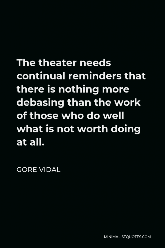Gore Vidal Quote - The theater needs continual reminders that there is nothing more debasing than the work of those who do well what is not worth doing at all.