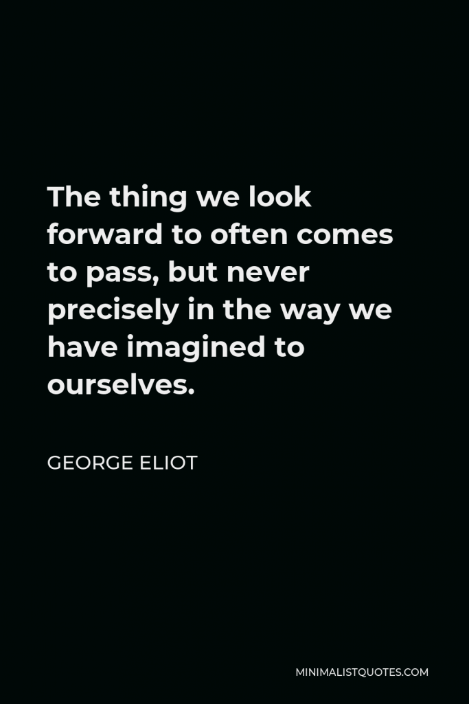 George Eliot Quote - The thing we look forward to often comes to pass, but never precisely in the way we have imagined to ourselves.