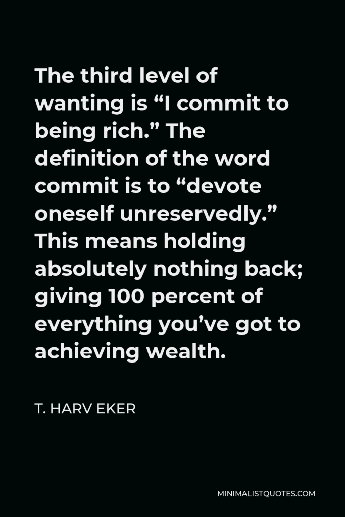 T. Harv Eker Quote - The third level of wanting is “I commit to being rich.” The definition of the word commit is to “devote oneself unreservedly.” This means holding absolutely nothing back; giving 100 percent of everything you’ve got to achieving wealth.