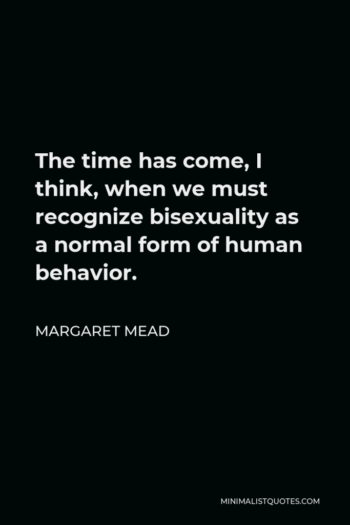 Margaret Mead Quote - The time has come, I think, when we must recognize bisexuality as a normal form of human behavior.