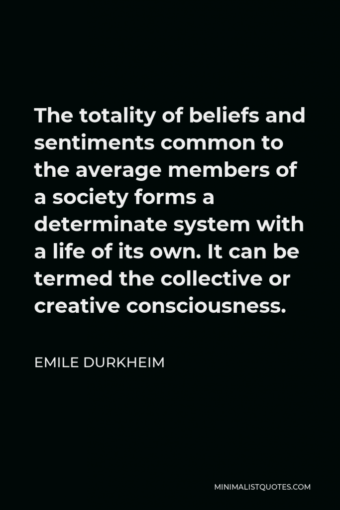 Emile Durkheim Quote - The totality of beliefs and sentiments common to the average members of a society forms a determinate system with a life of its own. It can be termed the collective or creative consciousness.
