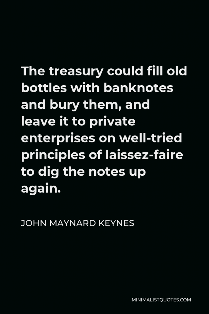 John Maynard Keynes Quote - The treasury could fill old bottles with banknotes and bury them, and leave it to private enterprises on well-tried principles of laissez-faire to dig the notes up again.