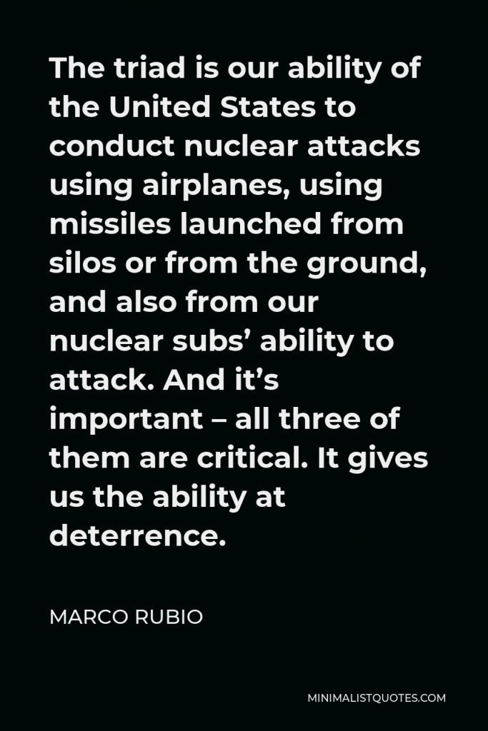 Marco Rubio Quote - The triad is our ability of the United States to conduct nuclear attacks using airplanes, using missiles launched from silos or from the ground, and also from our nuclear subs’ ability to attack. And it’s important – all three of them are critical. It gives us the ability at deterrence.