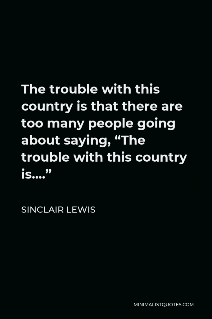 Sinclair Lewis Quote - The trouble with this country is that there are too many people going about saying, “The trouble with this country is….”