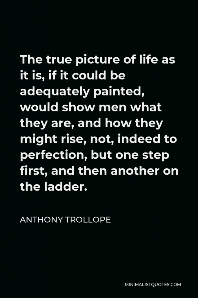 Anthony Trollope Quote - The true picture of life as it is, if it could be adequately painted, would show men what they are, and how they might rise, not, indeed to perfection, but one step first, and then another on the ladder.