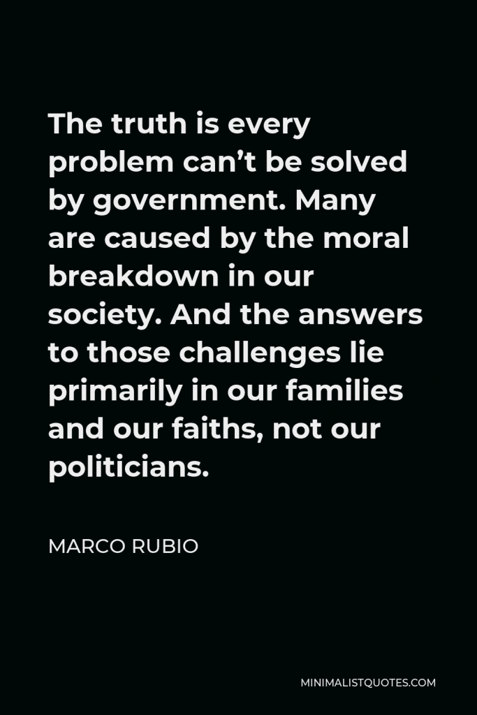 Marco Rubio Quote - The truth is every problem can’t be solved by government. Many are caused by the moral breakdown in our society. And the answers to those challenges lie primarily in our families and our faiths, not our politicians.
