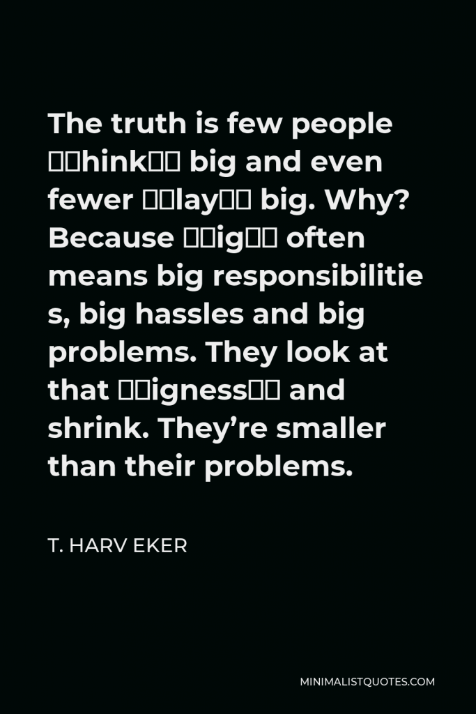 T. Harv Eker Quote - The truth is few people “think” big and even fewer “play” big. Why? Because “big” often means big responsibilitie s, big hassles and big problems. They look at that “bigness” and shrink. They’re smaller than their problems.