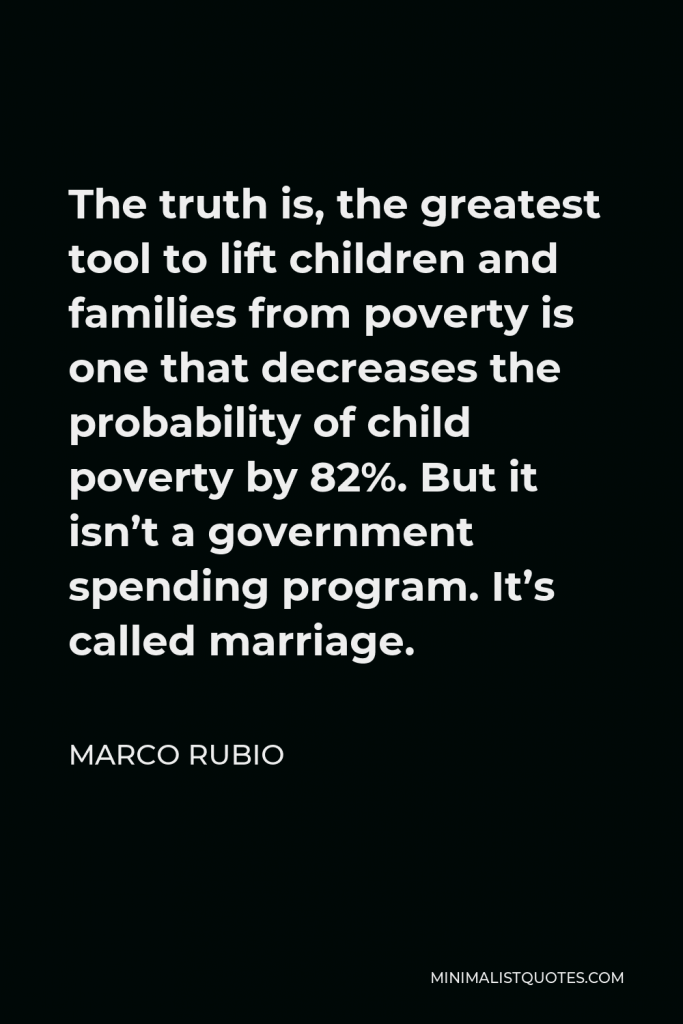 Marco Rubio Quote - The truth is, the greatest tool to lift children and families from poverty is one that decreases the probability of child poverty by 82%. But it isn’t a government spending program. It’s called marriage.