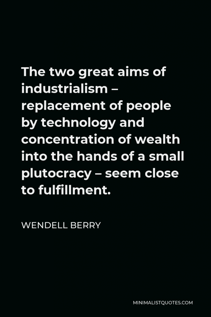 Wendell Berry Quote - The two great aims of industrialism – replacement of people by technology and concentration of wealth into the hands of a small plutocracy – seem close to fulfillment.