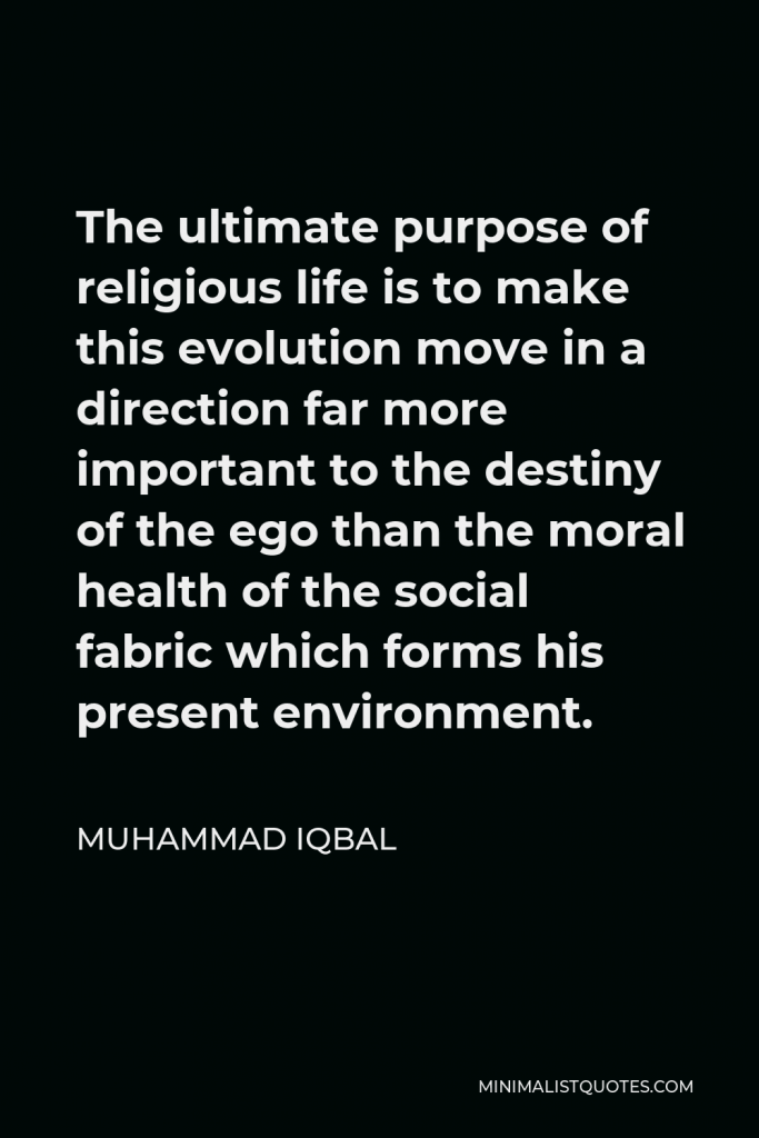 Muhammad Iqbal Quote - The ultimate purpose of religious life is to make this evolution move in a direction far more important to the destiny of the ego than the moral health of the social fabric which forms his present environment.