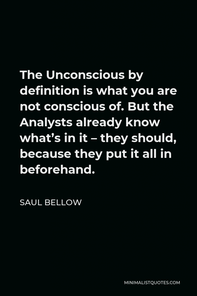 Saul Bellow Quote - The Unconscious by definition is what you are not conscious of. But the Analysts already know what’s in it – they should, because they put it all in beforehand.