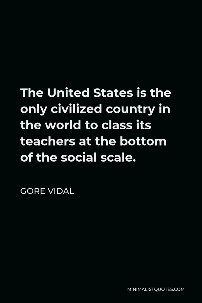 Gore Vidal Quote - The United States is the only civilized country in the world to class its teachers at the bottom of the social scale.