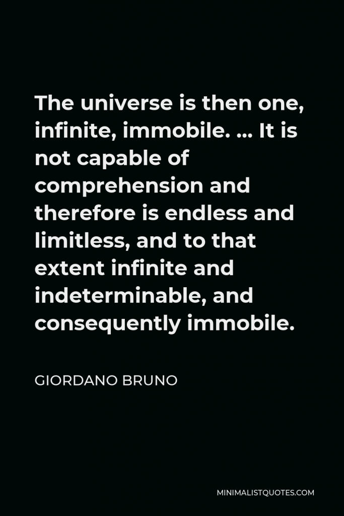 Giordano Bruno Quote - The universe is then one, infinite, immobile. … It is not capable of comprehension and therefore is endless and limitless, and to that extent infinite and indeterminable, and consequently immobile.