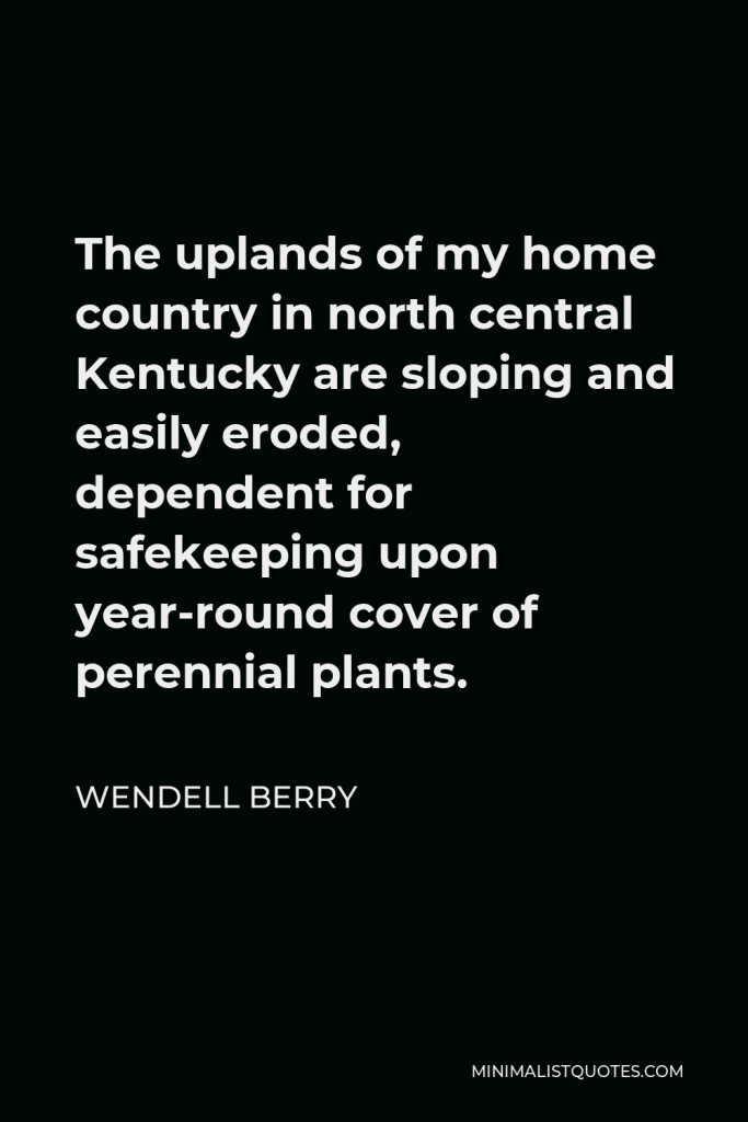 Wendell Berry Quote - The uplands of my home country in north central Kentucky are sloping and easily eroded, dependent for safekeeping upon year-round cover of perennial plants.