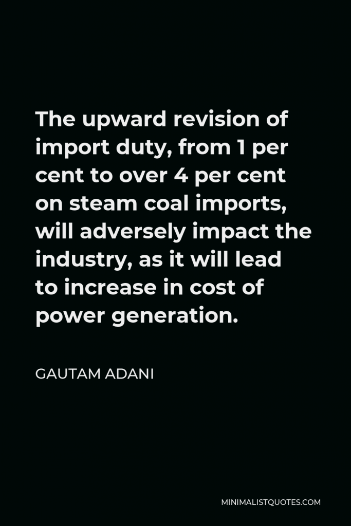 Gautam Adani Quote - The upward revision of import duty, from 1 per cent to over 4 per cent on steam coal imports, will adversely impact the industry, as it will lead to increase in cost of power generation.
