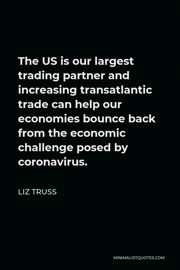 Liz Truss Quote - The US is our largest trading partner and increasing transatlantic trade can help our economies bounce back from the economic challenge posed by coronavirus.