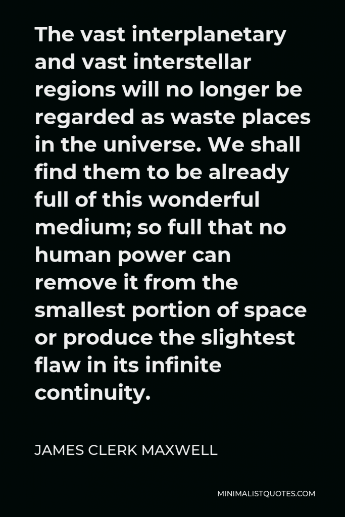 James Clerk Maxwell Quote - The vast interplanetary and vast interstellar regions will no longer be regarded as waste places in the universe. We shall find them to be already full of this wonderful medium; so full that no human power can remove it from the smallest portion of space or produce the slightest flaw in its infinite continuity.