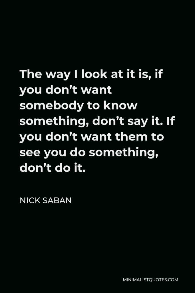 Nick Saban Quote - The way I look at it is, if you don’t want somebody to know something, don’t say it. If you don’t want them to see you do something, don’t do it.