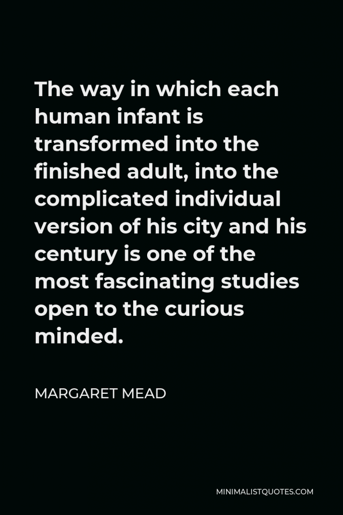 Margaret Mead Quote - The way in which each human infant is transformed into the finished adult, into the complicated individual version of his city and his century is one of the most fascinating studies open to the curious minded.