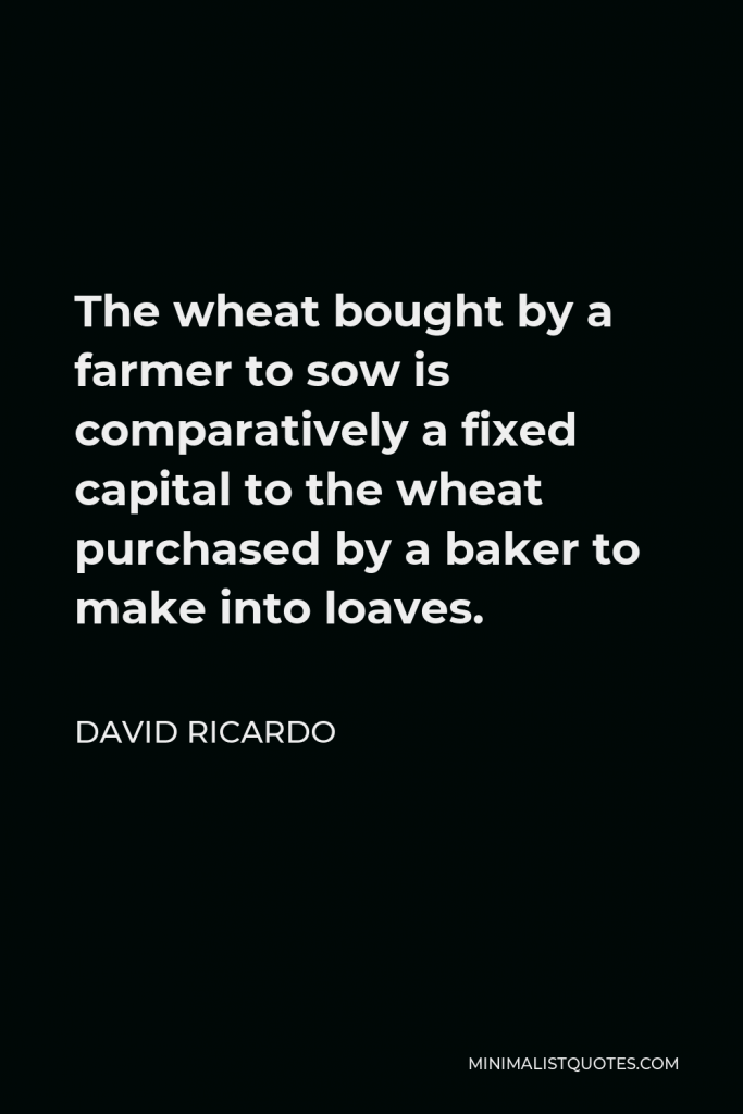 David Ricardo Quote - The wheat bought by a farmer to sow is comparatively a fixed capital to the wheat purchased by a baker to make into loaves.