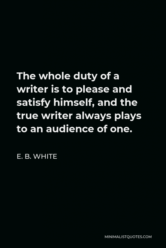 E. B. White Quote - The whole duty of a writer is to please and satisfy himself, and the true writer always plays to an audience of one.