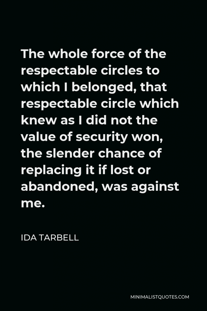 Ida Tarbell Quote - The whole force of the respectable circles to which I belonged, that respectable circle which knew as I did not the value of security won, the slender chance of replacing it if lost or abandoned, was against me.