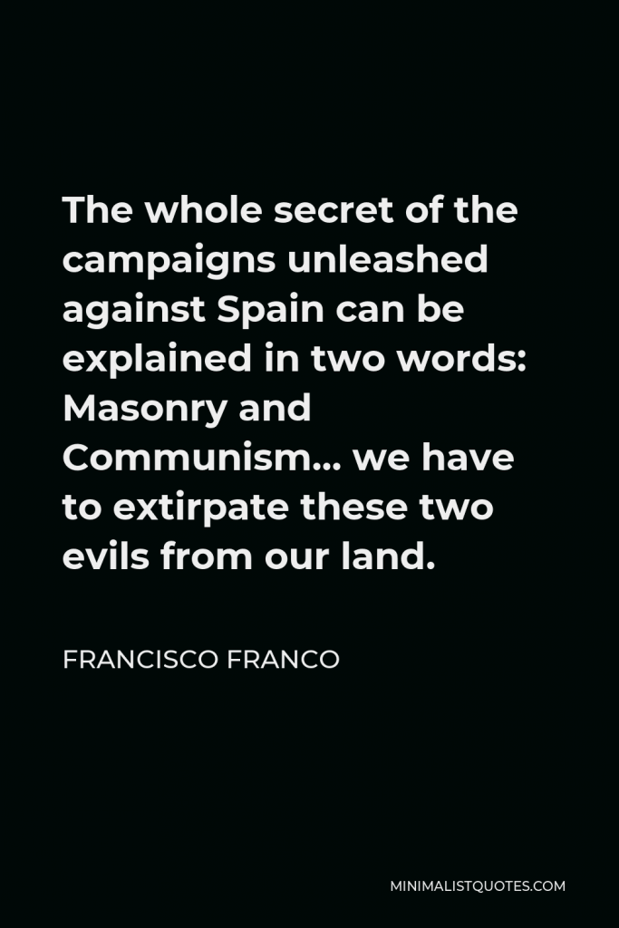 Francisco Franco Quote - The whole secret of the campaigns unleashed against Spain can be explained in two words: Masonry and Communism… we have to extirpate these two evils from our land.