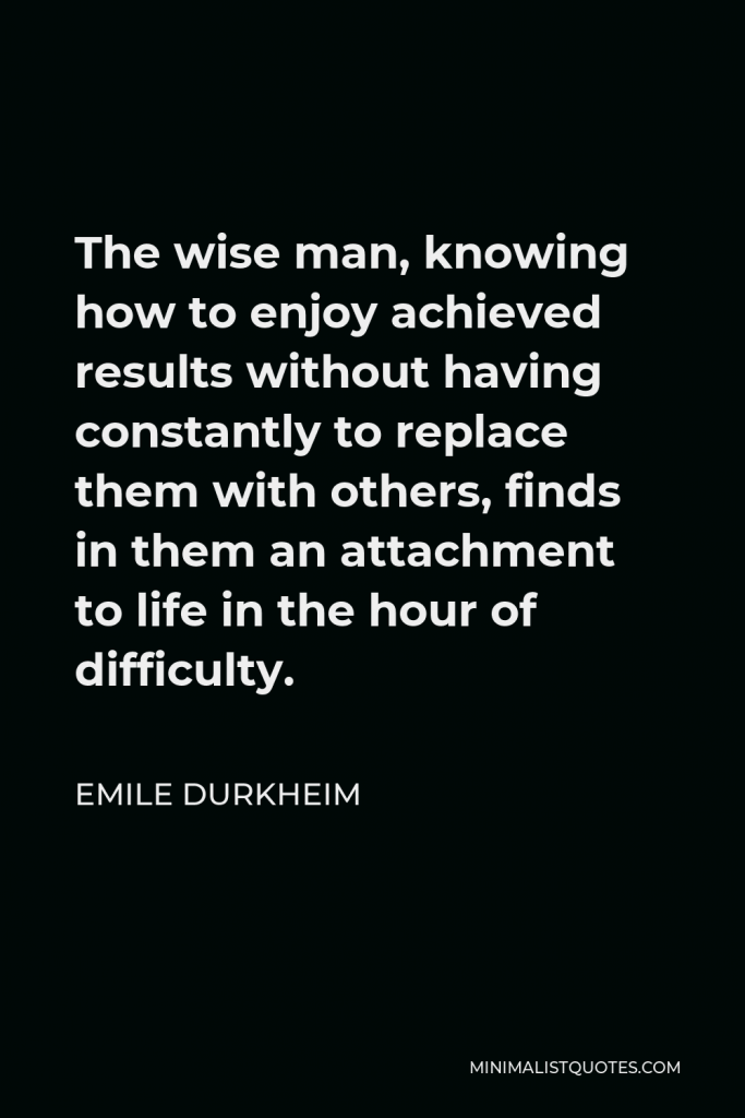 Emile Durkheim Quote - The wise man, knowing how to enjoy achieved results without having constantly to replace them with others, finds in them an attachment to life in the hour of difficulty.