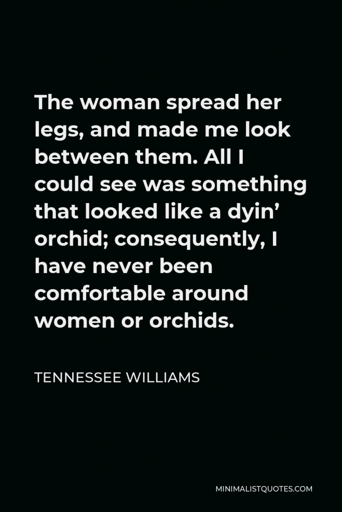 Tennessee Williams Quote - The woman spread her legs, and made me look between them. All I could see was something that looked like a dyin’ orchid; consequently, I have never been comfortable around women or orchids.