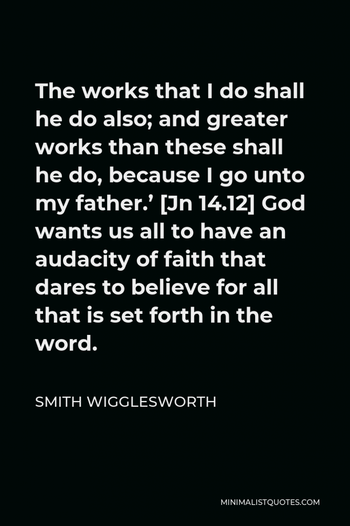 Smith Wigglesworth Quote - The works that I do shall he do also; and greater works than these shall he do, because I go unto my father.’ [Jn 14.12] God wants us all to have an audacity of faith that dares to believe for all that is set forth in the word.