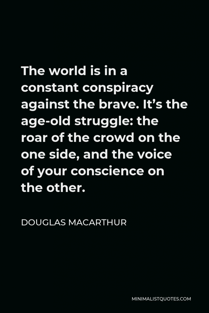Douglas MacArthur Quote - The world is in a constant conspiracy against the brave. It’s the age-old struggle: the roar of the crowd on the one side, and the voice of your conscience on the other.