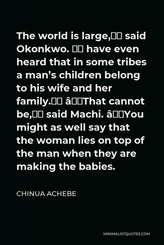 Chinua Achebe Quote - The world is large,” said Okonkwo. “I have even heard that in some tribes a man’s children belong to his wife and her family.” “That cannot be,” said Machi. “You might as well say that the woman lies on top of the man when they are making the babies.